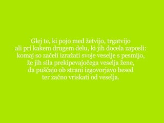 Glej te, ki pojo med žetvijo, trgatvijo ali pri kakem drugem delu, ki jih docela zaposli: komaj so začeli izražati svoje veselje s pesmijo, že jih sila prekipevajočega veselja žene, da puščajo ob strani izgovorjavo besed ter začno vriskati od veselja. 