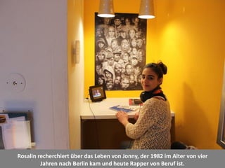 Rosalin recherchiert über das Leben von Jonny, der 1982 im Alter von vier
Jahren nach Berlin kam und heute Rapper von Beruf ist.
 