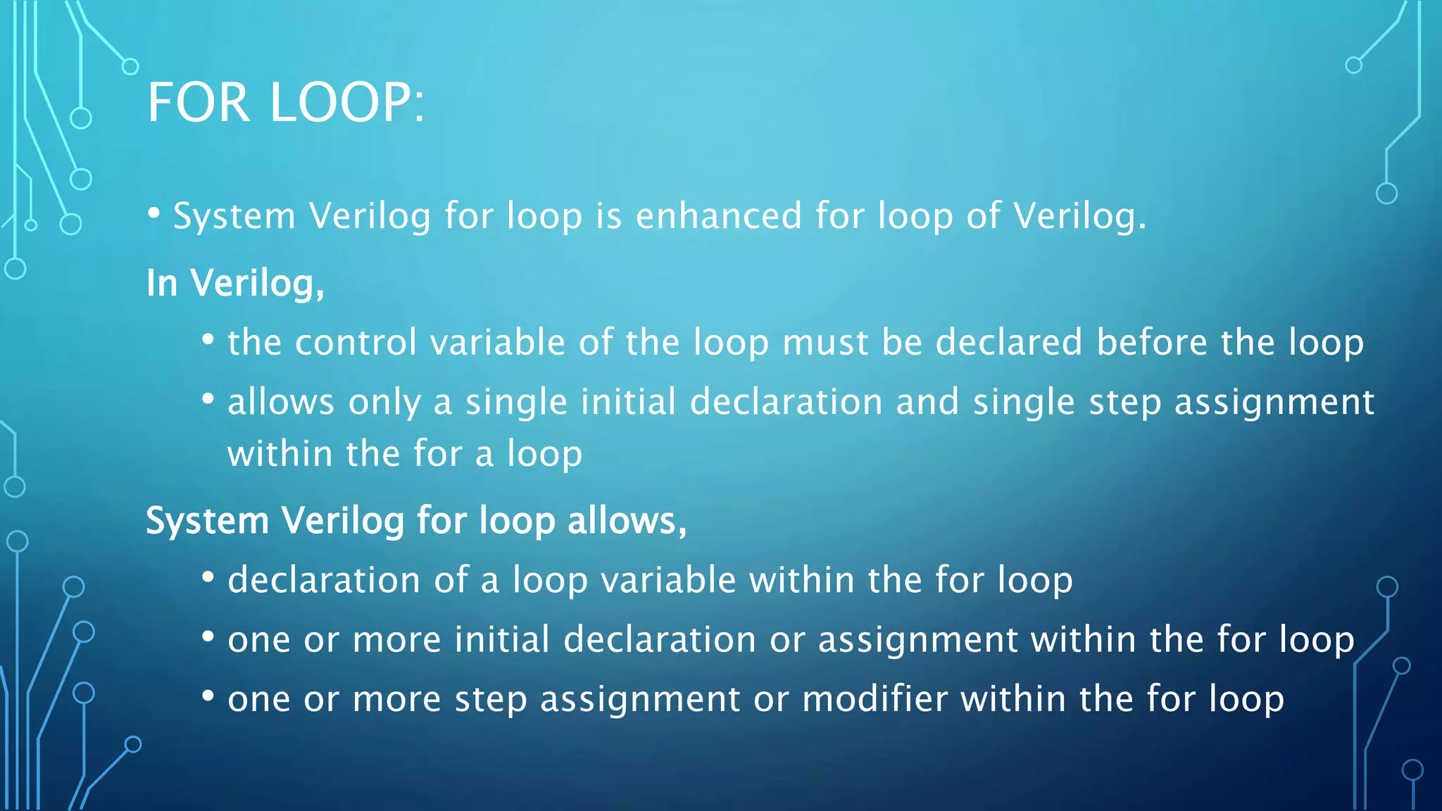 FOR LOOP: • System Verilog for loop is enhanced for loop of Verilog. In Verilog, • the control variable of the loop must be declared before the loop • allows only a single initial declaration and single step assignment within the for a loop System Verilog for loop allows, • declaration of a loop variable within the for loop • one or more initial declaration or assignment within the for loop • one or more step assignment or modifier within the for loop 