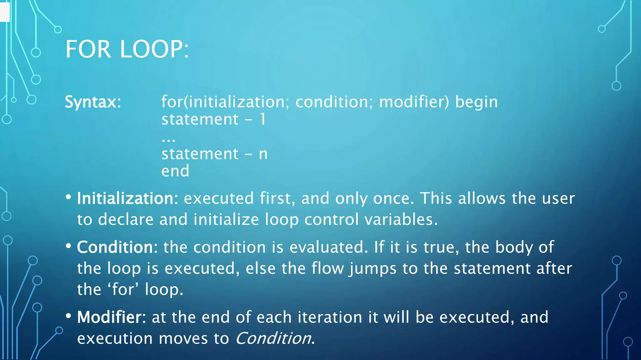 FOR LOOP: Syntax: for(initialization; condition; modifier) begin statement - 1 ... statement - n end • Initialization: executed first, and only once. This allows the user to declare and initialize loop control variables. • Condition: the condition is evaluated. If it is true, the body of the loop is executed, else the flow jumps to the statement after the ‘for’ loop. • Modifier: at the end of each iteration it will be executed, and execution moves to Condition. 