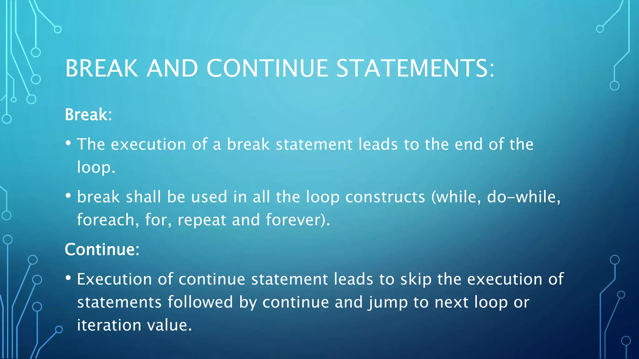BREAK AND CONTINUE STATEMENTS: Break: • The execution of a break statement leads to the end of the loop. • break shall be used in all the loop constructs (while, do-while, foreach, for, repeat and forever). Continue: • Execution of continue statement leads to skip the execution of statements followed by continue and jump to next loop or iteration value. 