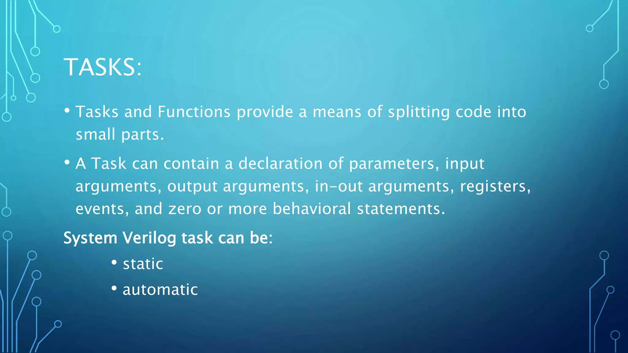 TASKS: • Tasks and Functions provide a means of splitting code into small parts. • A Task can contain a declaration of parameters, input arguments, output arguments, in-out arguments, registers, events, and zero or more behavioral statements. System Verilog task can be: • static • automatic 