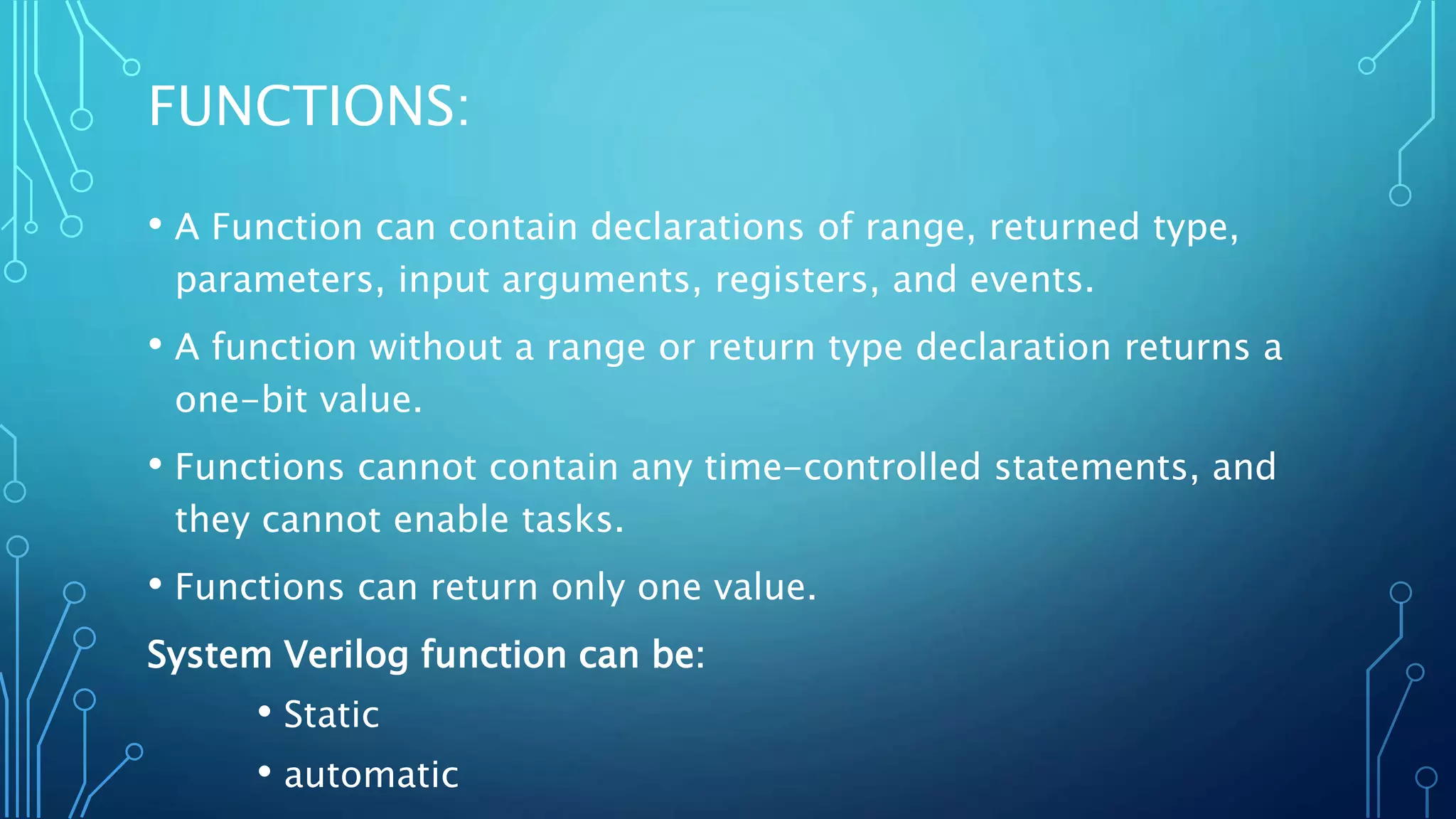 FUNCTIONS: • A Function can contain declarations of range, returned type, parameters, input arguments, registers, and events. • A function without a range or return type declaration returns a one-bit value. • Functions cannot contain any time-controlled statements, and they cannot enable tasks. • Functions can return only one value. System Verilog function can be: • Static • automatic 