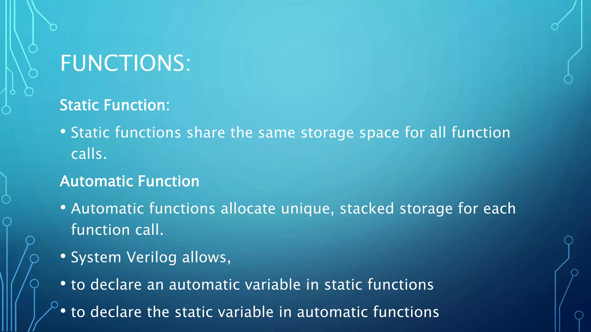 FUNCTIONS: Static Function: • Static functions share the same storage space for all function calls. Automatic Function • Automatic functions allocate unique, stacked storage for each function call. • System Verilog allows, • to declare an automatic variable in static functions • to declare the static variable in automatic functions 