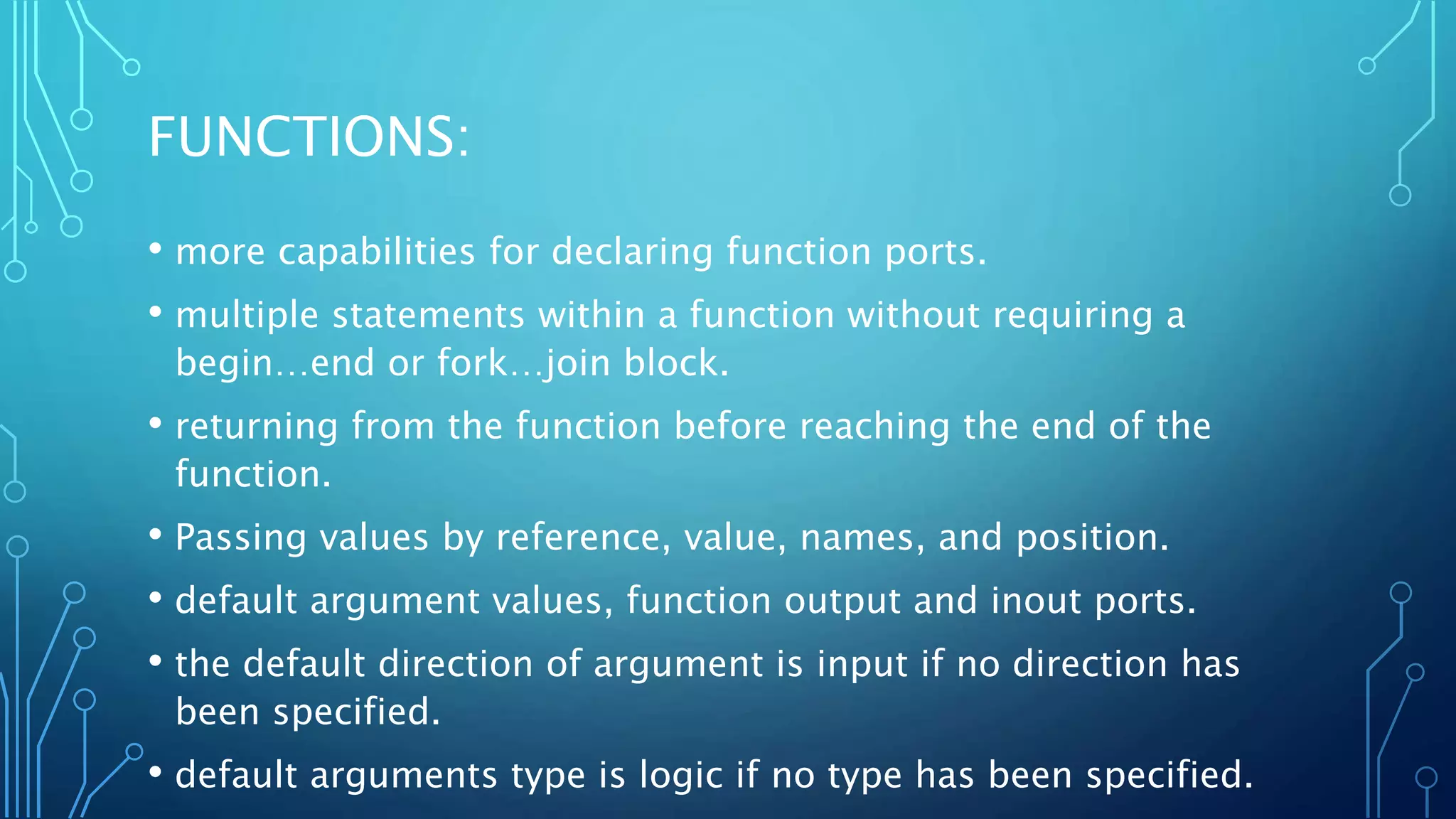 FUNCTIONS: • more capabilities for declaring function ports. • multiple statements within a function without requiring a begin…end or fork…join block. • returning from the function before reaching the end of the function. • Passing values by reference, value, names, and position. • default argument values, function output and inout ports. • the default direction of argument is input if no direction has been specified. • default arguments type is logic if no type has been specified. 