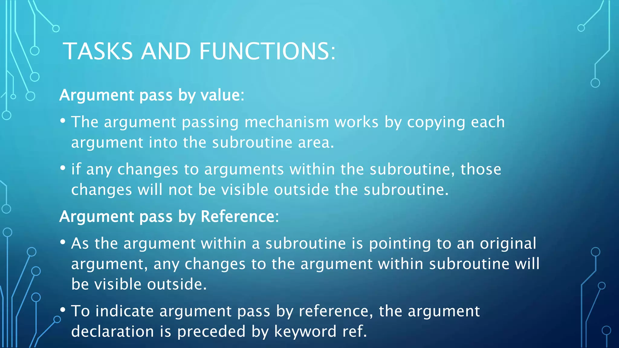 TASKS AND FUNCTIONS: Argument pass by value: • The argument passing mechanism works by copying each argument into the subroutine area. • if any changes to arguments within the subroutine, those changes will not be visible outside the subroutine. Argument pass by Reference: • As the argument within a subroutine is pointing to an original argument, any changes to the argument within subroutine will be visible outside. • To indicate argument pass by reference, the argument declaration is preceded by keyword ref. 