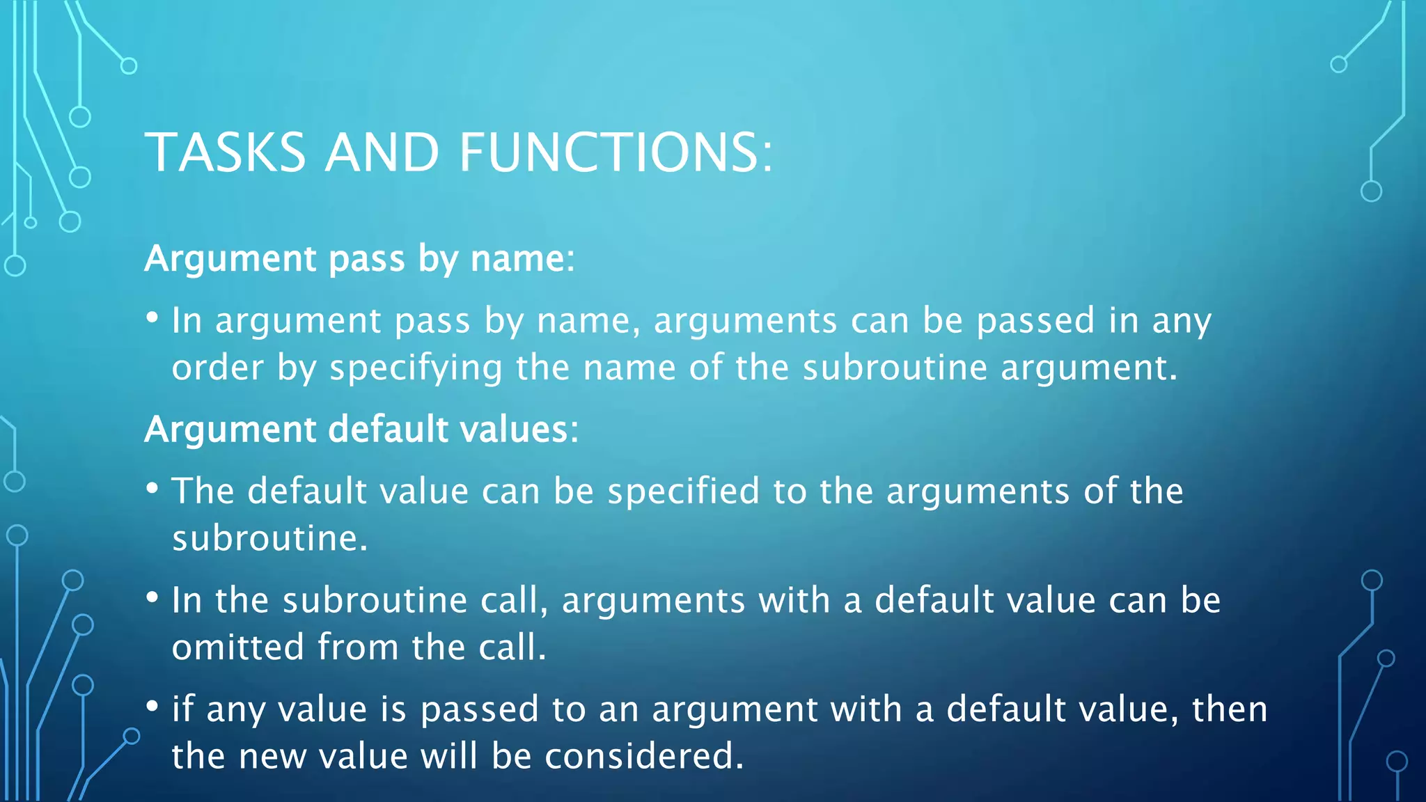 TASKS AND FUNCTIONS: Argument pass by name: • In argument pass by name, arguments can be passed in any order by specifying the name of the subroutine argument. Argument default values: • The default value can be specified to the arguments of the subroutine. • In the subroutine call, arguments with a default value can be omitted from the call. • if any value is passed to an argument with a default value, then the new value will be considered. 