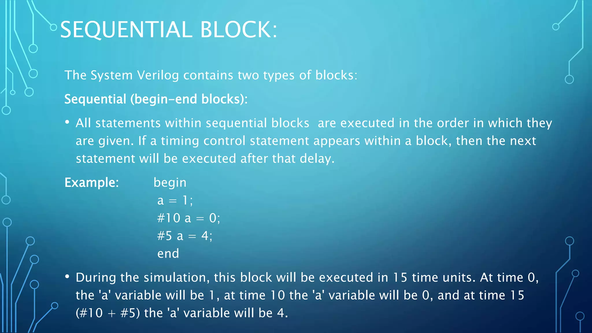 SEQUENTIAL BLOCK: The System Verilog contains two types of blocks: Sequential (begin-end blocks): • All statements within sequential blocks are executed in the order in which they are given. If a timing control statement appears within a block, then the next statement will be executed after that delay. Example: begin a = 1; #10 a = 0; #5 a = 4; end • During the simulation, this block will be executed in 15 time units. At time 0, the 'a' variable will be 1, at time 10 the 'a' variable will be 0, and at time 15 (#10 + #5) the 'a' variable will be 4. 