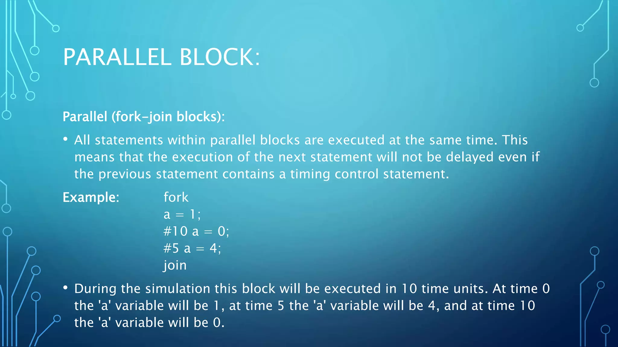 PARALLEL BLOCK: Parallel (fork-join blocks): • All statements within parallel blocks are executed at the same time. This means that the execution of the next statement will not be delayed even if the previous statement contains a timing control statement. Example: fork a = 1; #10 a = 0; #5 a = 4; join • During the simulation this block will be executed in 10 time units. At time 0 the 'a' variable will be 1, at time 5 the 'a' variable will be 4, and at time 10 the 'a' variable will be 0. 