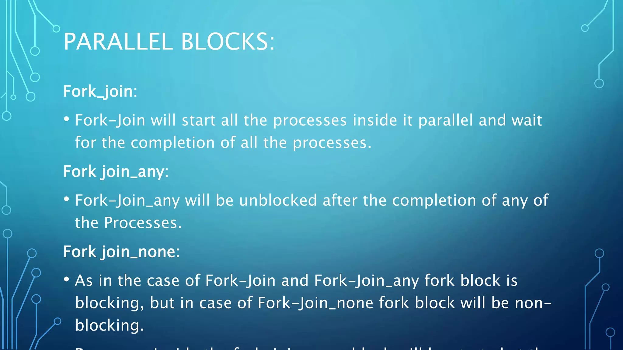 PARALLEL BLOCKS: Fork_join: • Fork-Join will start all the processes inside it parallel and wait for the completion of all the processes. Fork join_any: • Fork-Join_any will be unblocked after the completion of any of the Processes. Fork join_none: • As in the case of Fork-Join and Fork-Join_any fork block is blocking, but in case of Fork-Join_none fork block will be non- blocking. 