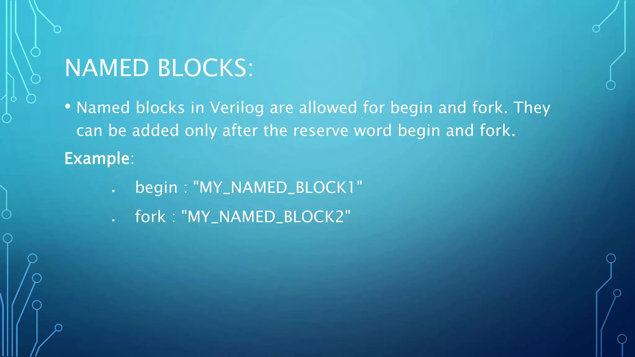 NAMED BLOCKS: • Named blocks in Verilog are allowed for begin and fork. They can be added only after the reserve word begin and fork. Example:  begin : "MY_NAMED_BLOCK1"  fork : "MY_NAMED_BLOCK2" 
