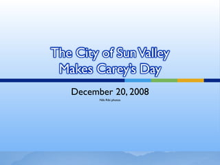 The City of Sun Valley
 Makes Carey’s Day
   December 20, 2008
         Nils Ribi photos
 