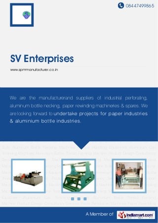 08447499865
A Member of
SV Enterprises
www.spmmanufacturer.co.in
Paper Perforation Machines Paper Rewinding Machines Manually Operated Machines Slitting
Cum Rewinding Machine Press Tool Machine Tools Aluminum Bottle Necking
Machines Material Handling Equipment Aluminium Can Trimming Machines Aluminium Bottle
Thread Forming Machine Product Design Consultancy Services Paper Perforation
Machines Paper Rewinding Machines Manually Operated Machines Slitting Cum Rewinding
Machine Press Tool Machine Tools Aluminum Bottle Necking Machines Material Handling
Equipment Aluminium Can Trimming Machines Aluminium Bottle Thread Forming
Machine Product Design Consultancy Services Paper Perforation Machines Paper Rewinding
Machines Manually Operated Machines Slitting Cum Rewinding Machine Press Tool Machine
Tools Aluminum Bottle Necking Machines Material Handling Equipment Aluminium Can
Trimming Machines Aluminium Bottle Thread Forming Machine Product Design Consultancy
Services Paper Perforation Machines Paper Rewinding Machines Manually Operated
Machines Slitting Cum Rewinding Machine Press Tool Machine Tools Aluminum Bottle Necking
Machines Material Handling Equipment Aluminium Can Trimming Machines Aluminium Bottle
Thread Forming Machine Product Design Consultancy Services Paper Perforation
Machines Paper Rewinding Machines Manually Operated Machines Slitting Cum Rewinding
Machine Press Tool Machine Tools Aluminum Bottle Necking Machines Material Handling
Equipment Aluminium Can Trimming Machines Aluminium Bottle Thread Forming
Machine Product Design Consultancy Services Paper Perforation Machines Paper Rewinding
We are the manufacturerand suppliers of industrial perforating,
aluminum bottle necking, paper rewinding machineries & spares. We
are looking forward to undertake projects for paper industries
& aluminium bottle industries.
 
