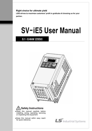 Right choice for ultimate yield
LSIS strives to maximize customers' profit in gratitude of choosing us for your
partner.
SV-iE5 User Manual
0.1~0.4kW (200V)
Read this manual carefully before
installing, wiring, operating, servicing
or inspecting this equipment.
Keep this manual within easy reach
for quick reference.
 