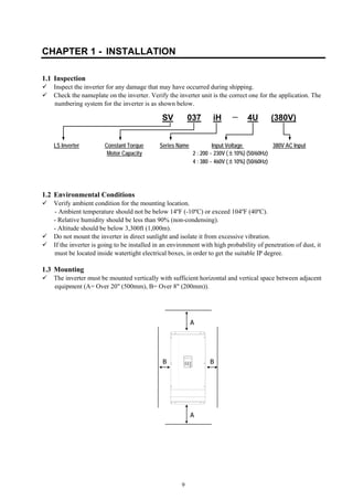 9
CHAPTER 1 - INSTALLATION
1.1 Inspection
Inspect the inverter for any damage that may have occurred during shipping.
Check the nameplate on the inverter. Verify the inverter unit is the correct one for the application. The
numbering system for the inverter is as shown below.
LS Inverter Constant Torque Series Name Input Voltage 380V AC Input
Motor Capacity 2 : 200 ~ 230V (±10%) (50/60Hz)
4 : 380 ~ 460V (±10%) (50/60Hz)
1.2 Environmental Conditions
Verify ambient condition for the mounting location.
- Ambient temperature should not be below 14ºF (-10ºC) or exceed 104ºF (40ºC).
- Relative humidity should be less than 90% (non-condensing).
- Altitude should be below 3,300ft (1,000m).
Do not mount the inverter in direct sunlight and isolate it from excessive vibration.
If the inverter is going to be installed in an environment with high probability of penetration of dust, it
must be located inside watertight electrical boxes, in order to get the suitable IP degree.
1.3 Mounting
The inverter must be mounted vertically with sufficient horizontal and vertical space between adjacent
equipment (A= Over 20" (500mm), B= Over 8" (200mm)).
A
A
BB
037SV iH 4U (380V)
 