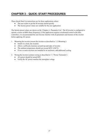 27
CHAPTER 3 - QUICK- START PROCEDURES
These Quick-Start Up instructions are for those applications where:
The user wants to get the iH inverter started quickly
The factory-preset values are suitable for the user application
The factory-preset values are shown on the ‘Chapter 4 - Parameter List’. The iH inverter is configured to
operate a motor at 60Hz (base frequency). If the application requires coordinated control with other
controllers, it is recommended the user become familiar with all parameters and features of the inverter
before applying AC power.
1. Mounting the inverter (mount the inverter as described in ‘1.3 Mounting’)
Install in a clean, dry location
Allow a sufficient clearance around top and sides of inverter
The ambient temperature should not exceed 40°C (104°F)
If two or more inverters are installed in an enclosure, add additional cooling
2. Wiring the inverter (connect wiring as described in ‘1.7 Power Terminals’)
AC power should be turned OFF
Verify the AC power matches the nameplate voltage
 