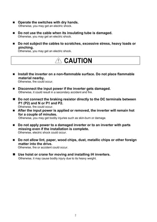 2
Operate the switches with dry hands.
Otherwise, you may get an electric shock.
Do not use the cable when its insulating tube is damaged.
Otherwise, you may get an electric shock.
Do not subject the cables to scratches, excessive stress, heavy loads or
pinching.
Otherwise, you may get an electric shock.
CAUTION
Install the inverter on a non-flammable surface. Do not place flammable
material nearby.
Otherwise, fire could occur.
Disconnect the input power if the inverter gets damaged.
Otherwise, it could result in a secondary accident and fire.
Do not connect the braking resistor directly to the DC terminals between
P1 (P2) and N or P1 and P2.
Otherwise, fire could occur.
After the input power is applied or removed, the inverter will remain hot
for a couple of minutes.
Otherwise, you may get bodily injuries such as skin-burn or damage.
Do not apply power to a damaged inverter or to an inverter with parts
missing even if the installation is complete.
Otherwise, electric shock could occur.
Do not allow lint, paper, wood chips, dust, metallic chips or other foreign
matter into the drive.
Otherwise, fire or accident could occur.
Use hoist or crane for moving and installing iH inverters.
Otherwise, it may cause bodily injury due to its heavy weight.
 