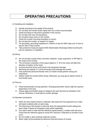 3
OPERATING PRECAUTIONS
(1) Handling and installation
Handle according to the weight of the product.
Do not stack the inverter boxes higher than the number recommended.
Install according to instructions specified in this manual.
Do not open the cover during delivery.
Do not place heavy items on the inverter.
Check the inverter mounting orientation is correct.
Do not drop the inverter, or subject it to impact.
For grounding, grounding impedance is 100ohm or less for 200V class and 10 ohm or
less for 400 V class inverter.
Take protective measures against ESD (Electrostatic Discharge) before touching the
pcb for inspection or installation.
(2) Wiring
Do not connect a power factor correction capacitor, surge suppressor, or RFI filter to
the output of the inverter.
The connection orientation of the output cables U, V, W to the motor will affect the
direction of rotation of the motor.
Incorrect terminal wiring could result in the equipment damage.
Reversing the polarity (+/-) of the terminals could damage the inverter.
Only authorized personnel familiar with LS inverter should perform wiring and
inspections.
Always install the inverter before wiring. Otherwise, you may get an electric shock or
have bodily injury.
(3) Trial run
Check all parameters during operation. Changing parameter values might be required
depending on the load.
Always apply permissible range of voltage to the each terminal as indicated in this
manual. Otherwise, it could lead to inverter damage.
(4) Operation precautions
When the Auto restart function is selected, stay away from the equipment as a motor
will restart suddenly after an alarm stop.
The Stop key on the keypad is valid only when the appropriate function setting has
been made. Prepare an emergency stop switch separately.
If an alarm reset is made with the reference signal present, a sudden start will occur.
Check that the reference signal is turned off in advance. Otherwise an accident could
occur.
Do not modify or alter anything inside the inverter.
Motor might not be protected by electronic thermal function of inverter.
 