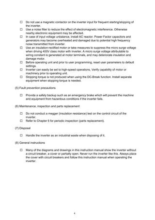 4
Do not use a magnetic contactor on the inverter input for frequent starting/stopping of
the inverter.
Use a noise filter to reduce the effect of electromagnetic interference. Otherwise
nearby electronic equipment may be affected.
In case of input voltage unbalance, install AC reactor. Power Factor capacitors and
generators may become overheated and damaged due to potential high frequency
noise transmitted from inverter.
Use an insulation-rectified motor or take measures to suppress the micro surge voltage
when driving 400V class motor with inverter. A micro surge voltage attributable to
wiring constant is generated at motor terminals, and may deteriorate insulation and
damage motor.
Before operating unit and prior to user programming, reset user parameters to default
settings.
Inverter can easily be set to high-speed operations, Verify capability of motor or
machinery prior to operating unit.
Stopping torque is not produced when using the DC-Break function. Install separate
equipment when stopping torque is needed.
(5) Fault prevention precautions
Provide a safety backup such as an emergency brake which will prevent the machine
and equipment from hazardous conditions if the inverter fails.
(6) Maintenance, inspection and parts replacement
Do not conduct a megger (insulation resistance) test on the control circuit of the
inverter.
Refer to Chapter 6 for periodic inspection (parts replacement).
(7) Disposal
Handle the inverter as an industrial waste when disposing of it.
(8) General instructions
Many of the diagrams and drawings in this instruction manual show the inverter without
a circuit breaker, a cover or partially open. Never run the inverter like this. Always place
the cover with circuit breakers and follow this instruction manual when operating the
inverter.
 