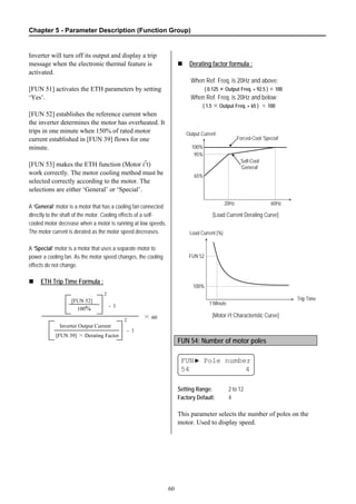 Chapter 5 - Parameter Description (Function Group)
60
Inverter will turn off its output and display a trip
message when the electronic thermal feature is
activated.
[FUN 51] activates the ETH parameters by setting
‘Yes’.
[FUN 52] establishes the reference current when
the inverter determines the motor has overheated. It
trips in one minute when 150% of rated motor
current established in [FUN 39] flows for one
minute.
[FUN 53] makes the ETH function (Motor i2
t)
work correctly. The motor cooling method must be
selected correctly according to the motor. The
selections are either ‘General’ or ‘Special’.
A ‘General’ motor is a motor that has a cooling fan connected
directly to the shaft of the motor. Cooling effects of a self-
cooled motor decrease when a motor is running at low speeds.
The motor current is derated as the motor speed decreases.
A ‘Special’ motor is a motor that uses a separate motor to
power a cooling fan. As the motor speed changes, the cooling
effects do not change.
ETH Trip Time Formula :
Derating factor formula :
When Ref. Freq. is 20Hz and above:
( 0.125 × Output Freq. + 92.5 ) ÷ 100
When Ref. Freq. is 20Hz and below:
( 1.5 × Output Freq. + 65 ) ÷ 100
[Load Current Derating Curve]
[Motor i2t Characteristic Curve]
FUN 54: Number of motor poles
FUN▶ Pole number
54 4
Setting Range: 2 to 12
Factory Default: 4
This parameter selects the number of poles on the
motor. Used to display speed.
100%
95%
65%
Output Current
20Hz 60Hz
Self-Cool
‘General’
Forced-Cool ‘Special’
Load Current [%]
Trip Time
FUN 52
1 Minute
100%
2
[FUN 39] × Derating Factor
Inverter Output Current
- 1
100%
[FUN 52]
2
- 1
× 60
 