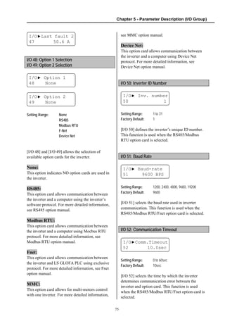 Chapter 5 - Parameter Description (I/O Group)
75
I/O▶Last fault 2
47 50.6 A
I/O 48: Option 1 Selection
I/O 49: Option 2 Selection
I/O▶ Option 1
48 None
I/O▶ Option 2
49 None
Setting Range: None
RS485
Modbus RTU
F-Net
Device Net
[I/O 48] and [I/O 49] allows the selection of
available option cards for the inverter.
None:
This option indicates NO option cards are used in
the inverter.
RS485:
This option card allows communication between
the inverter and a computer using the inverter’s
software protocol. For more detailed information,
see RS485 option manual.
Modbus RTU:
This option card allows communication between
the inverter and a computer using Mocbus RTU
protocol. For more detailed information, see
Modbus RTU option manual.
Fnet:
This option card allows communication between
the inverter and LS GLOFA PLC using exclusive
protocol. For more detailed information, see Fnet
option manual.
MMC:
This option card allows for multi-motors control
with one inverter. For more detailed information,
see MMC option manual.
Device Net:
This option card allows communication between
the inverter and a computer using Device Net
protocol. For more detailed information, see
Device Net option manual.
I/O 50: Inverter ID Number
I/O▶ Inv. number
50 1
Setting Range: 1 to 31
Factory Default: 1
[I/O 50] defines the inverter’s unique ID number.
This function is used when the RS485/Modbus
RTU option card is selected.
I/O 51: Baud Rate
I/O▶ Baud-rate
51 9600 BPS
Setting Range: 1200, 2400, 4800, 9600, 19200
Factory Default: 9600
[I/O 51] selects the baud rate used in inverter
communication. This function is used when the
RS485/Modbus RTU/Fnet option card is selected.
I/O 52: Communication Timeout
I/O▶Comm.Timeout
52 10.0sec
Setting Range: 0 to 60sec
Factory Default: 10sec
[I/O 52] selects the time by which the inverter
determines communication error between the
inverter and option card. This function is used
when the RS485/Modbus RTU/Fnet option card is
selected.
 