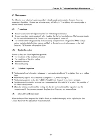 Chapter 6 - Troubleshooting & Maintenance
87
6.5 Maintenance
The iH series is an industrial electronic product with advanced semiconductor elements. However,
temperature, humidity, vibration and aging parts may still affect it. To avoid this, it is recommended to
perform routine inspections.
6.5.1 Precautions
Be sure to remove the drive power input while performing maintenance.
Be sure to perform maintenance only after checking that the bus has discharged. The bus capacitors in
the electronic circuit can still be charged even after the power is turned off.
The correct output voltage can only be measured by using a rectifier voltage meter. Other voltage
meters, including digital voltage meters, are likely to display incorrect values caused by the high
frequency PWM output voltage of the drive.
6.5.2 Routine Inspection
Be sure to check the following before operation:
The conditions of the installation location
The conditions of the drive cooling
Abnormal vibration
Abnormal heating
6.5.3 Periodical Inspection
Are there any loose bolt, nut or rust caused by surrounding conditions? If so, tighten them up or replace
them.
Are there any deposits inside the drive-cooling fan? If so, remove using air.
Are there any deposits on the drive’s PCB (Printed Circuit Boards)? If so, remove using air.
Are there any abnormalities in the various connectors of the drive’s PCB? If so, check the condition of
the connector in question.
Check the rotating condition of the cooling fan, the size and condition of the capacitors and the
connections with the magnetic contactor. Replace them if there are any abnormalities.
6.5.4 Internal Fuse Replacement
When the internal fuse is opened the IGBT’s should be checked thoroughly before replacing the fuse.
Contact the factory for replacement fuse information.
 