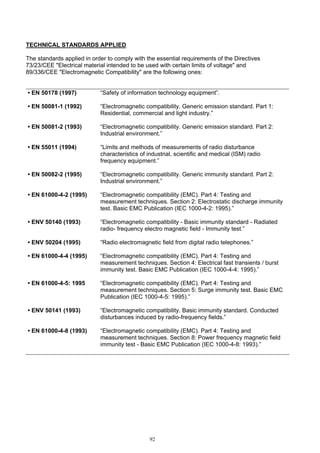 92
TECHNICAL STANDARDS APPLIED
The standards applied in order to comply with the essential requirements of the Directives
73/23/CEE "Electrical material intended to be used with certain limits of voltage" and
89/336/CEE "Electromagnetic Compatibility" are the following ones:
• EN 50178 (1997) “Safety of information technology equipment”.
• EN 50081-1 (1992) “Electromagnetic compatibility. Generic emission standard. Part 1:
Residential, commercial and light industry.”
• EN 50081-2 (1993) “Electromagnetic compatibility. Generic emission standard. Part 2:
Industrial environment.”
• EN 55011 (1994) “Limits and methods of measurements of radio disturbance
characteristics of industrial, scientific and medical (ISM) radio
frequency equipment.”
• EN 50082-2 (1995) “Electromagnetic compatibility. Generic immunity standard. Part 2:
Industrial environment.”
• EN 61000-4-2 (1995) “Electromagnetic compatibility (EMC). Part 4: Testing and
measurement techniques. Section 2: Electrostatic discharge immunity
test. Basic EMC Publication (IEC 1000-4-2: 1995).”
• ENV 50140 (1993) “Electromagnetic compatibility - Basic immunity standard - Radiated
radio- frequency electro magnetic field - Immunity test.”
• ENV 50204 (1995) “Radio electromagnetic field from digital radio telephones.”
• EN 61000-4-4 (1995) “Electromagnetic compatibility (EMC). Part 4: Testing and
measurement techniques. Section 4: Electrical fast transients / burst
immunity test. Basic EMC Publication (IEC 1000-4-4: 1995).”
• EN 61000-4-5: 1995 “Electromagnetic compatibility (EMC). Part 4: Testing and
measurement techniques. Section 5: Surge immunity test. Basic EMC
Publication (IEC 1000-4-5: 1995).”
• ENV 50141 (1993) “Electromagnetic compatibility. Basic immunity standard. Conducted
disturbances induced by radio-frequency fields.”
• EN 61000-4-8 (1993) “Electromagnetic compatibility (EMC). Part 4: Testing and
measurement techniques. Section 8: Power frequency magnetic field
immunity test - Basic EMC Publication (IEC 1000-4-8: 1993).”
 