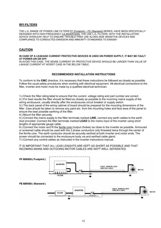 93
RFI FILTERS
THE L.G. RANGE OF POWER LINE FILTERS FF (Footprint) – FE (Standard) SERIES, HAVE BEEN SPECIFICALLY
DESIGNED WITH HIGH FREQUENCY LS INVERTERS, THE USE L.G. FILTERS, WITH THE INSTALLATION
ADVICE OVERLEAF HELP TO ENSURE TROUBLE FREE USE ALONG SIDE SENSITIVE DEVICES AND
COMPLIANCE TO CONDUCTED EMISSION AND IMMUNITY STANDARDS TO EN50081
CAUTION
IN CASE OF A LEAKAGE CURRENT PROTECTIVE DEVICES IS USED ON POWER SUPPLY, IT MAY BE FAULT
AT POWER-ON OR OFF.
IN AVOID THIS CASE, THE SENSE CURRENT OF PROTECTIVE DEVICE SHOULD BE LARGER THAN VALUE OF
LAKAGE CURRENT AT WORST CASE IN THE BELOW TABLE.
RECOMMENDED INSTALLATION INSTRUCTIONS
To conform to the EMC directive, it is necessary that these instructions be followed as closely as possible.
Follow the usual safety procedures when working with electrical equipment. All electrical connections to the
filter, inverter and motor must be made by a qualified electrical technician.
1-) Check the filter rating label to ensure that the current, voltage rating and part number are correct.
2-) For best results the filter should be fitted as closely as possible to the incoming mains supply of the
wiring enclousure, usually directly after the enclousures circuit breaker or supply switch.
3-) The back panel of the wiring cabinet of board should be prepared for the mounting dimensions of the
filter. Care should be taken to remove any paint etc. from the mounting holes and face area of the panel to
ensure the best possible earthing of the filter.
4-) Mount the filter securely.
5-) Connect the mains supply to the filter terminals marked LINE, connect any earth cables to the earth
stud provided. Connect the filter terminals marked LOAD to the mains input of the inverter using short
lengths of appropriate gauge cable.
6-) Connect the motor and fit the ferrite core (output chokes) as close to the inverter as possible. Armoured
or screened cable should be used with the 3 phase conductors only threaded twice through the center of
the ferrite core. The earth conductor should be securely earthed at both inverter and motor ends. The
screen should be connected to the enclousure body via and earthed cable gland.
7-) Connect any control cables as instructed in the inverter instructions manual.
IT IS IMPORTANT THAT ALL LEAD LENGHTS ARE KEPT AS SHORT AS POSSIBLE AND THAT
INCOMING MAINS AND OUTGOING MOTOR CABLES ARE KEPT WELL SEPARATED.
 