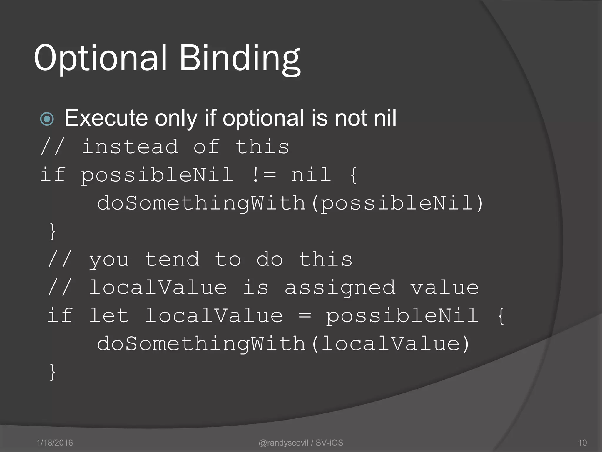 Optional Binding
 Execute only if optional is not nil
// instead of this
if possibleNil != nil {
doSomethingWith(possibleNil)
}
// you tend to do this
// localValue is assigned value
if let localValue = possibleNil {
doSomethingWith(localValue)
}
@randyscovil / SV-iOS 101/18/2016
 