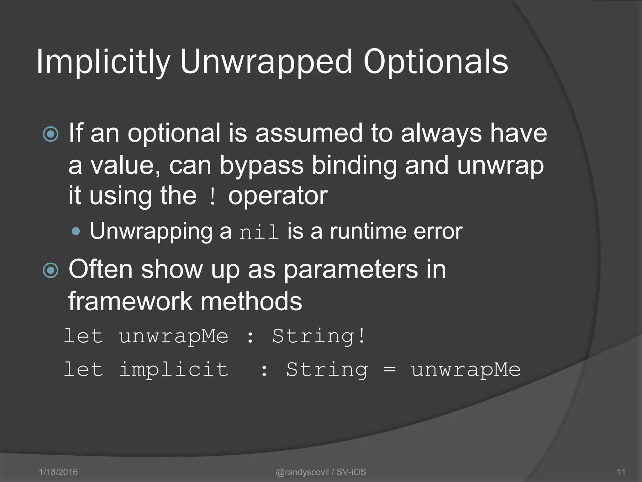Implicitly Unwrapped Optionals
 If an optional is assumed to always have
a value, can bypass binding and unwrap
it using the ! operator
 Unwrapping a nil is a runtime error
 Often show up as parameters in
framework methods
let unwrapMe : String!
let implicit : String = unwrapMe
@randyscovil / SV-iOS 111/18/2016
 