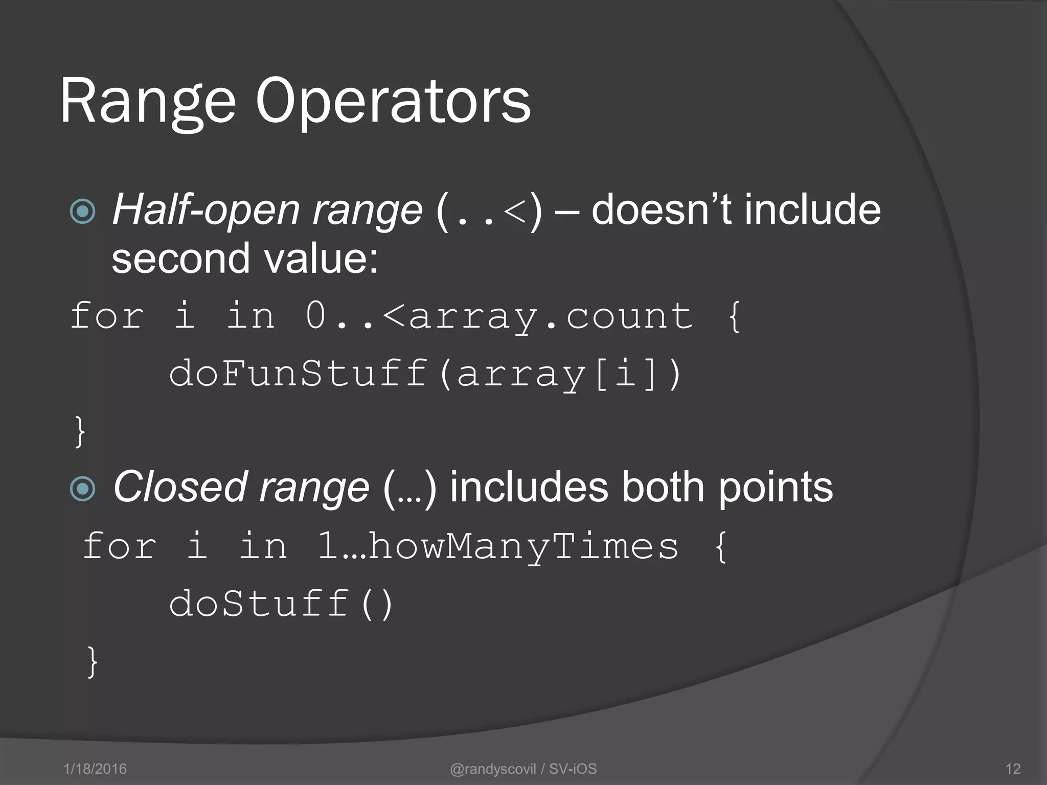 Range Operators
 Half-open range (..<) – doesn’t include
second value:
for i in 0..<array.count {
doFunStuff(array[i])
}
 Closed range (…) includes both points
for i in 1…howManyTimes {
doStuff()
}
@randyscovil / SV-iOS 121/18/2016
 