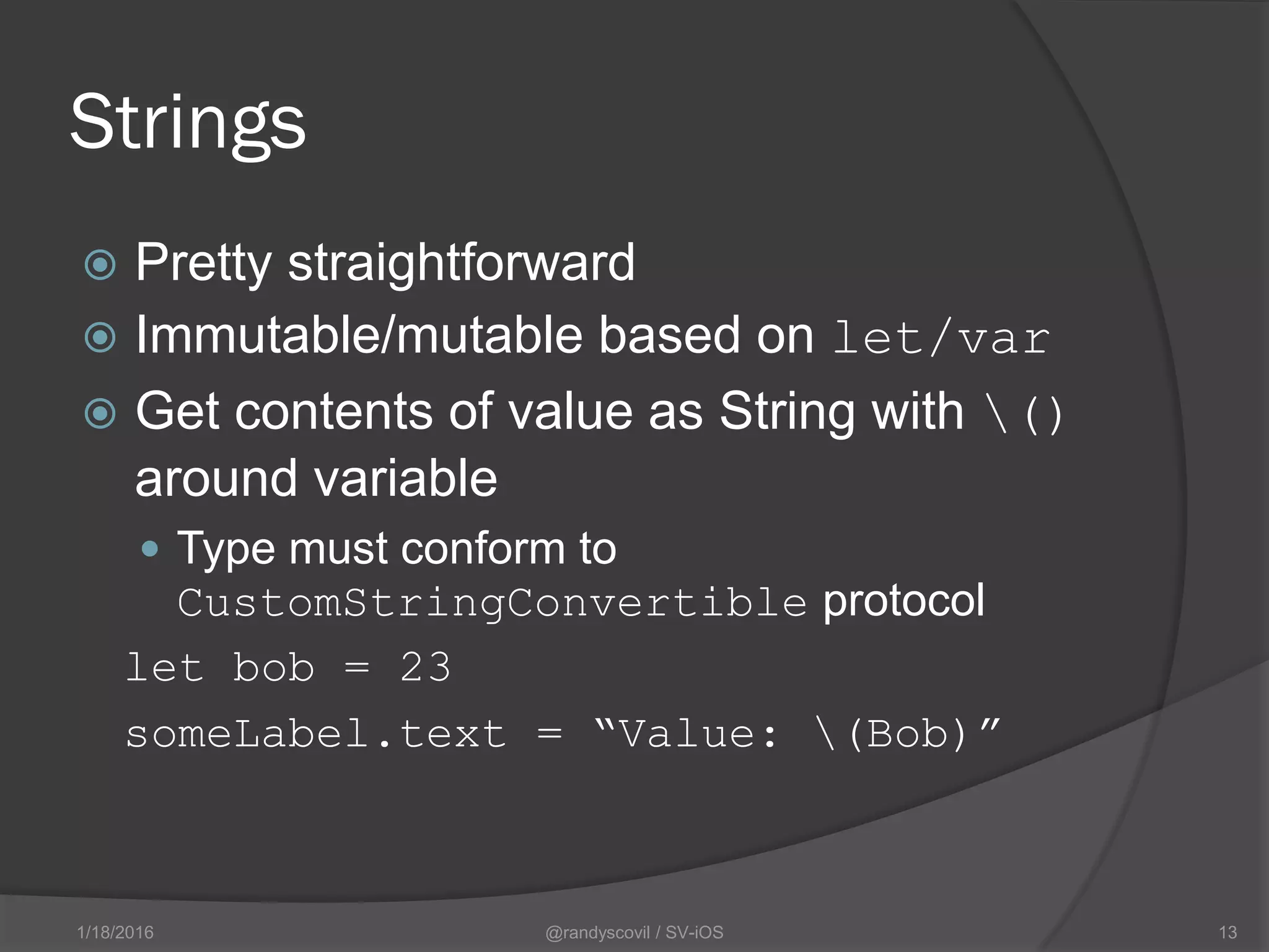 Strings
 Pretty straightforward
 Immutable/mutable based on let/var
 Get contents of value as String with ()
around variable
 Type must conform to
CustomStringConvertible protocol
let bob = 23
someLabel.text = “Value: (Bob)”
@randyscovil / SV-iOS 131/18/2016
 