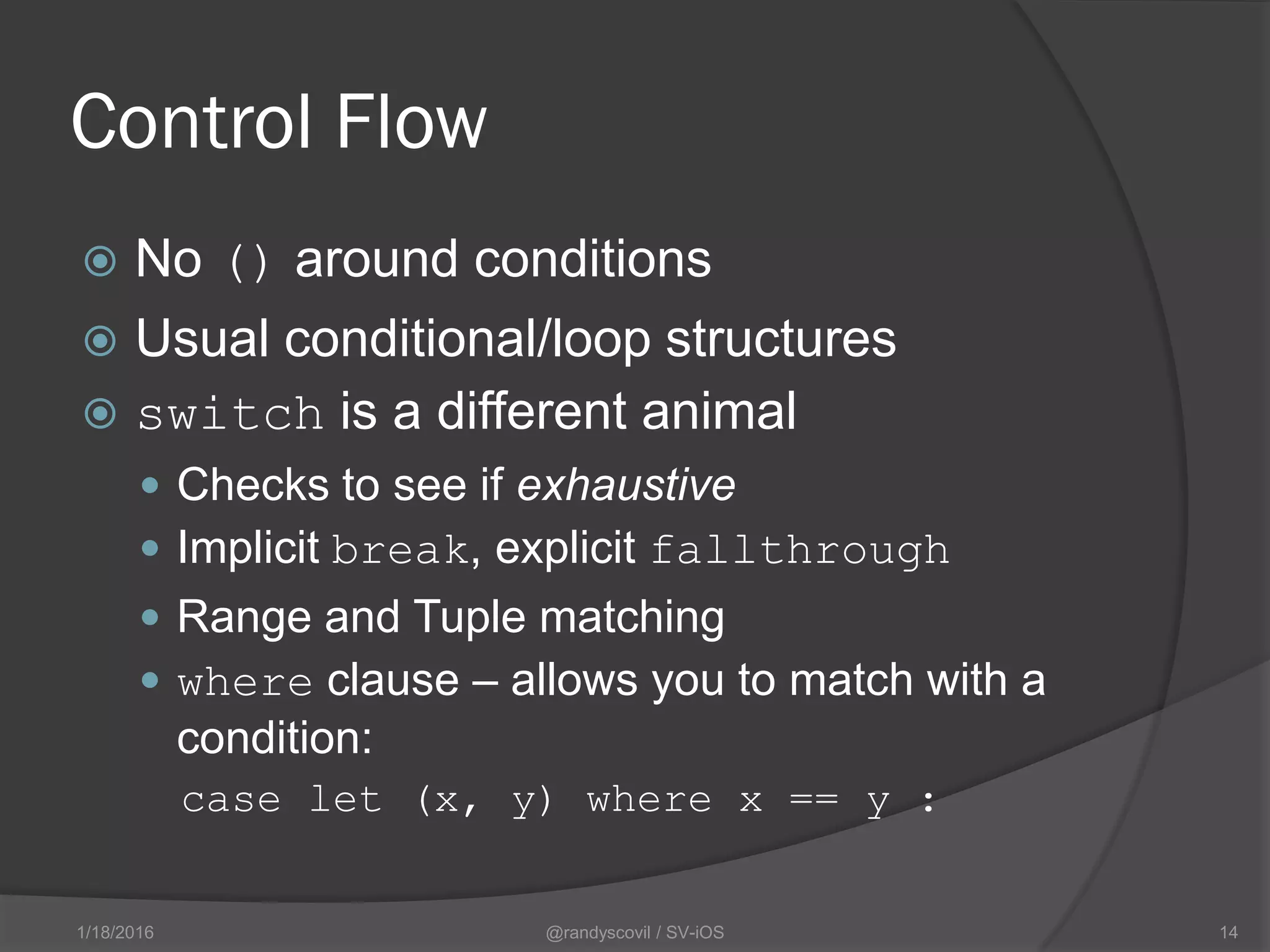 Control Flow
 No () around conditions
 Usual conditional/loop structures
 switch is a different animal
 Checks to see if exhaustive
 Implicit break, explicit fallthrough
 Range and Tuple matching
 where clause – allows you to match with a
condition:
case let (x, y) where x == y :
@randyscovil / SV-iOS 141/18/2016
 