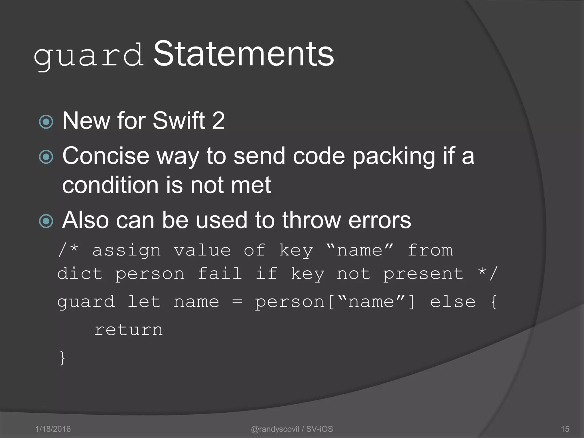 guard Statements
 New for Swift 2
 Concise way to send code packing if a
condition is not met
 Also can be used to throw errors
/* assign value of key “name” from
dict person fail if key not present */
guard let name = person[“name”] else {
return
}
@randyscovil / SV-iOS 151/18/2016
 