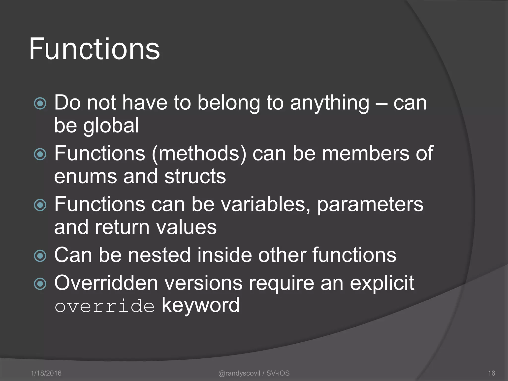 Functions
 Do not have to belong to anything – can
be global
 Functions (methods) can be members of
enums and structs
 Functions can be variables, parameters
and return values
 Can be nested inside other functions
 Overridden versions require an explicit
override keyword
@randyscovil / SV-iOS 161/18/2016
 