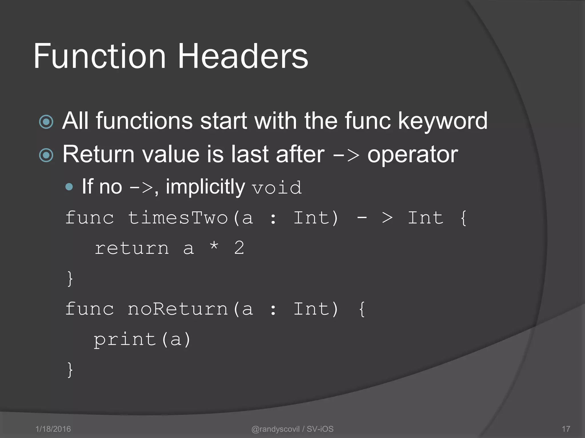 Function Headers
 All functions start with the func keyword
 Return value is last after -> operator
 If no ->, implicitly void
func timesTwo(a : Int) - > Int {
return a * 2
}
func noReturn(a : Int) {
print(a)
}
@randyscovil / SV-iOS 171/18/2016
 