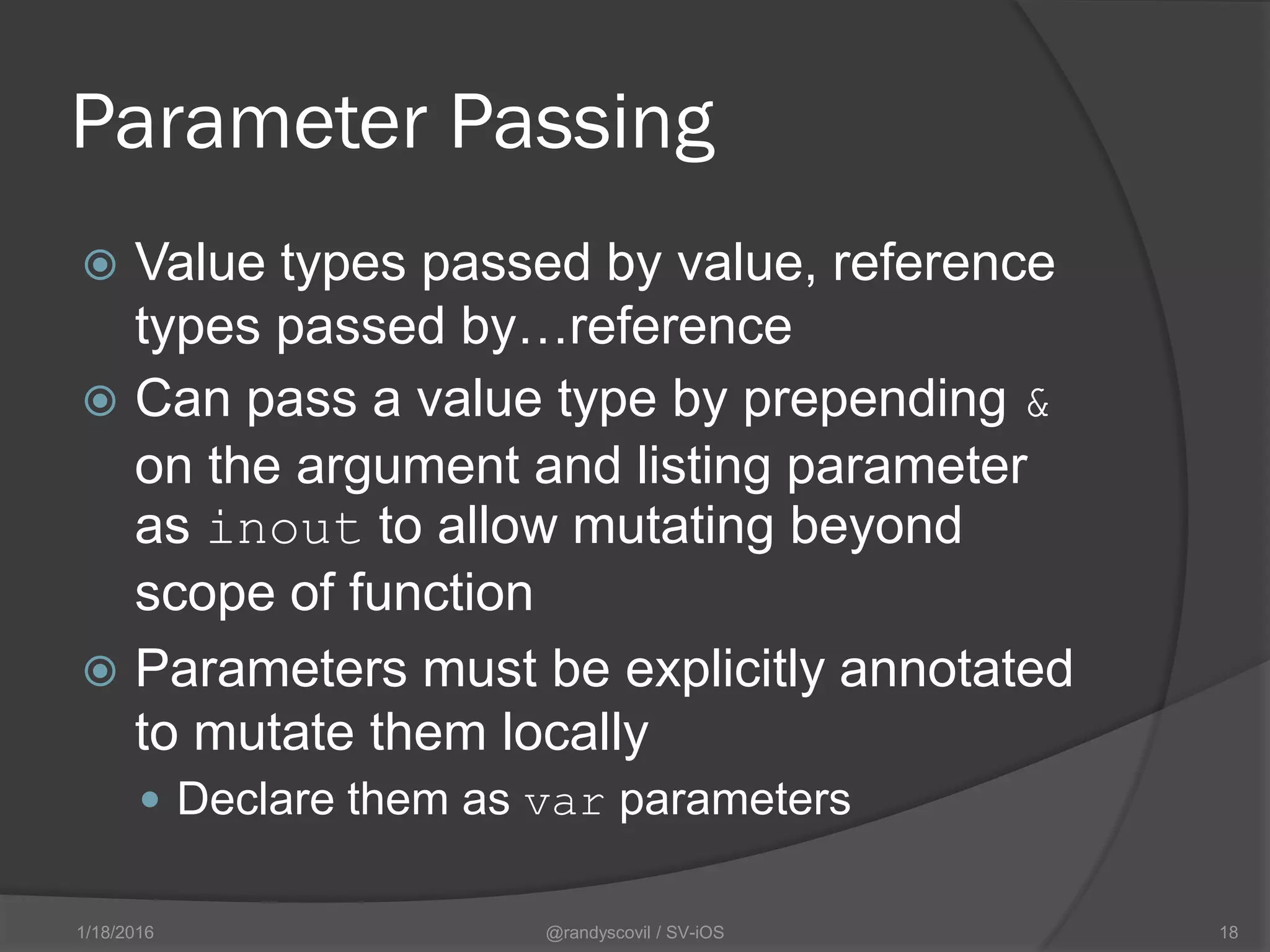 Parameter Passing
 Value types passed by value, reference
types passed by…reference
 Can pass a value type by prepending &
on the argument and listing parameter
as inout to allow mutating beyond
scope of function
 Parameters must be explicitly annotated
to mutate them locally
 Declare them as var parameters
@randyscovil / SV-iOS 181/18/2016
 