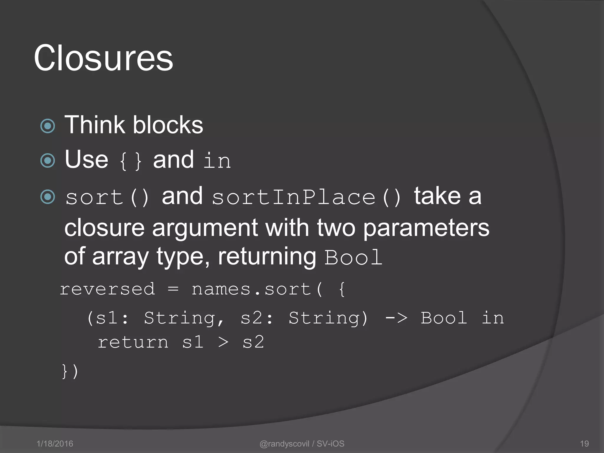 Closures
 Think blocks
 Use {} and in
 sort() and sortInPlace() take a
closure argument with two parameters
of array type, returning Bool
reversed = names.sort( {
(s1: String, s2: String) -> Bool in
return s1 > s2
})
@randyscovil / SV-iOS 191/18/2016
 
