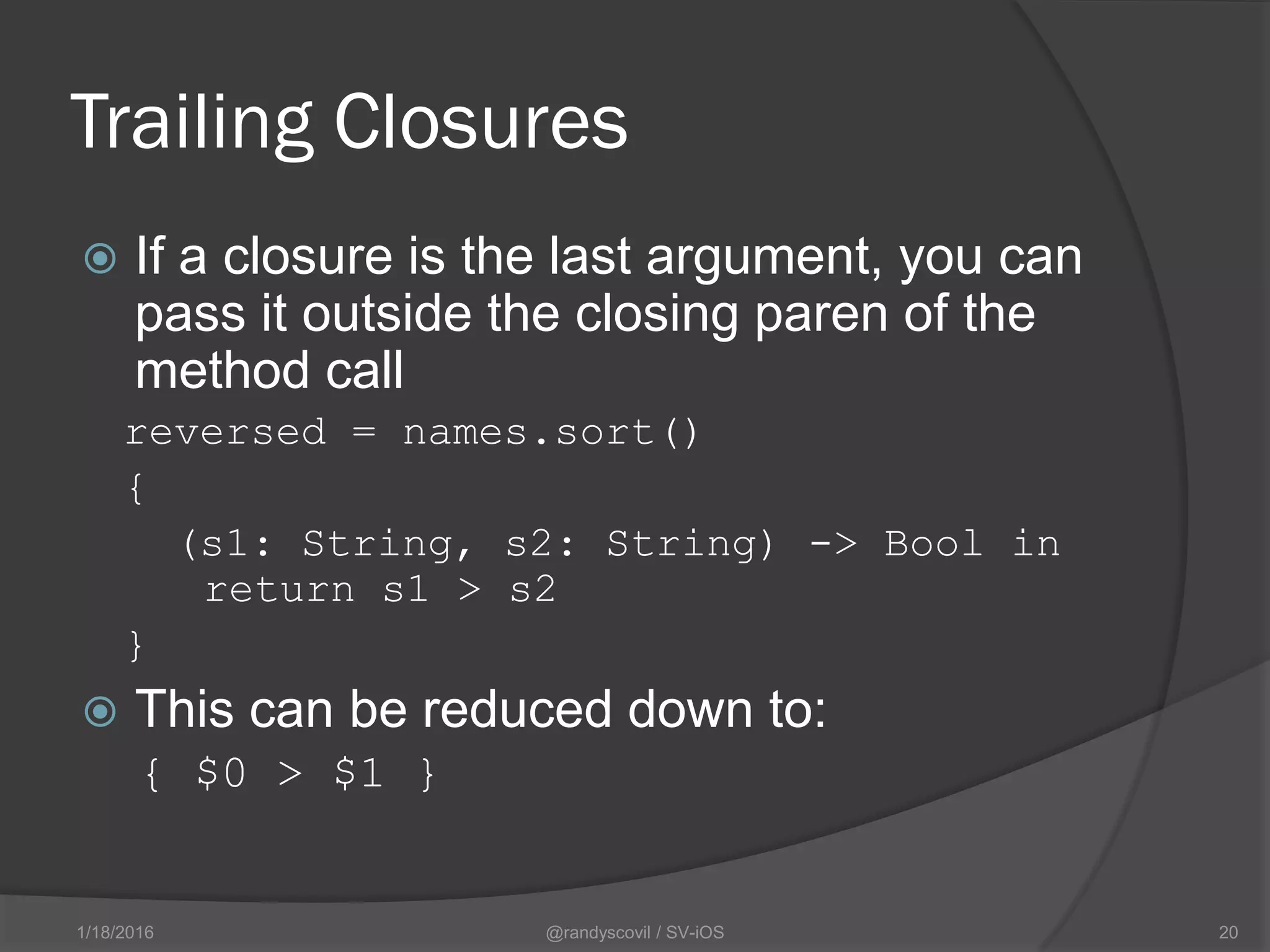Trailing Closures
 If a closure is the last argument, you can
pass it outside the closing paren of the
method call
reversed = names.sort()
{
(s1: String, s2: String) -> Bool in
return s1 > s2
}
 This can be reduced down to:
{ $0 > $1 }
@randyscovil / SV-iOS 201/18/2016
 