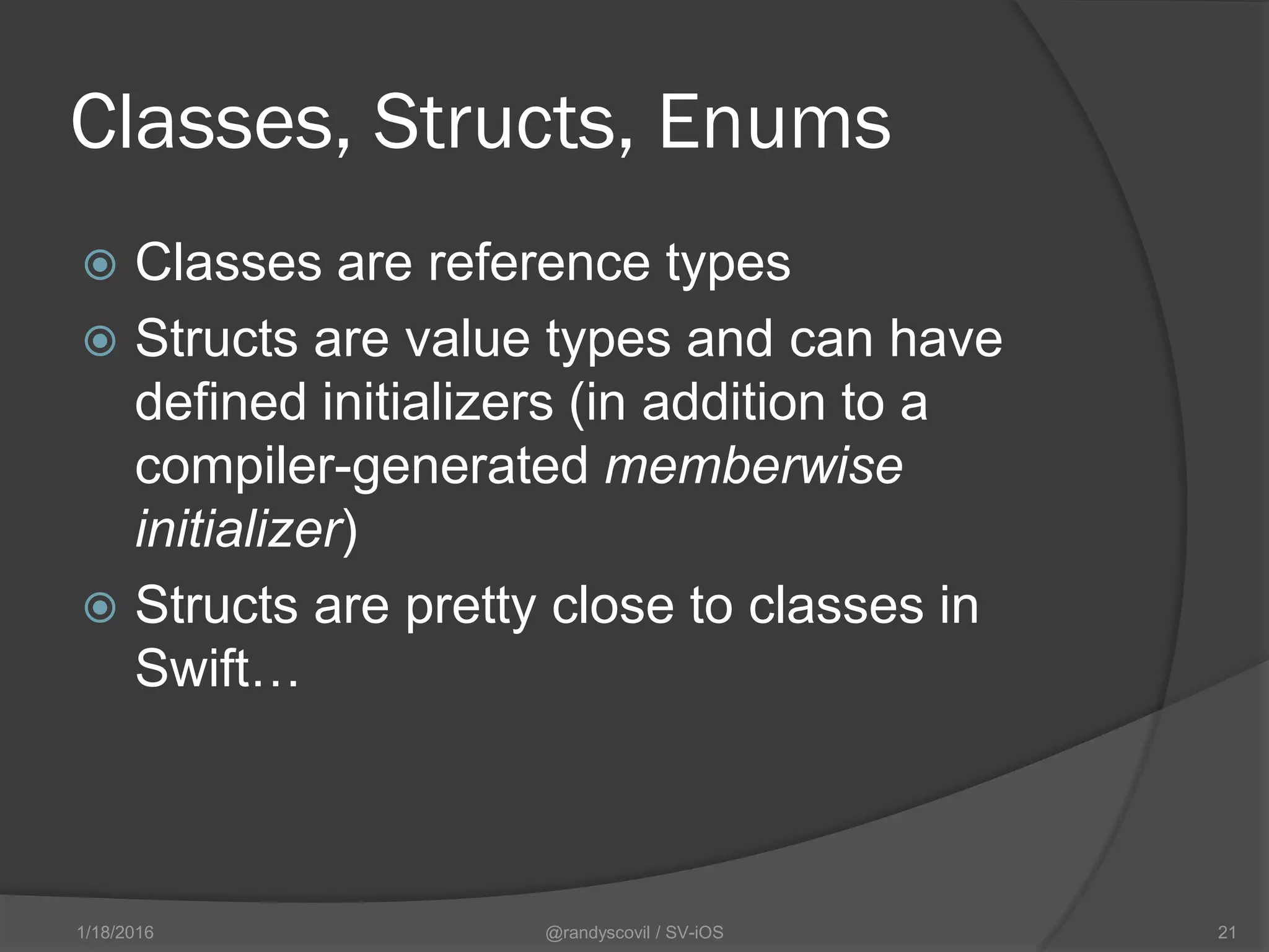 Classes, Structs, Enums
 Classes are reference types
 Structs are value types and can have
defined initializers (in addition to a
compiler-generated memberwise
initializer)
 Structs are pretty close to classes in
Swift…
@randyscovil / SV-iOS 211/18/2016
 