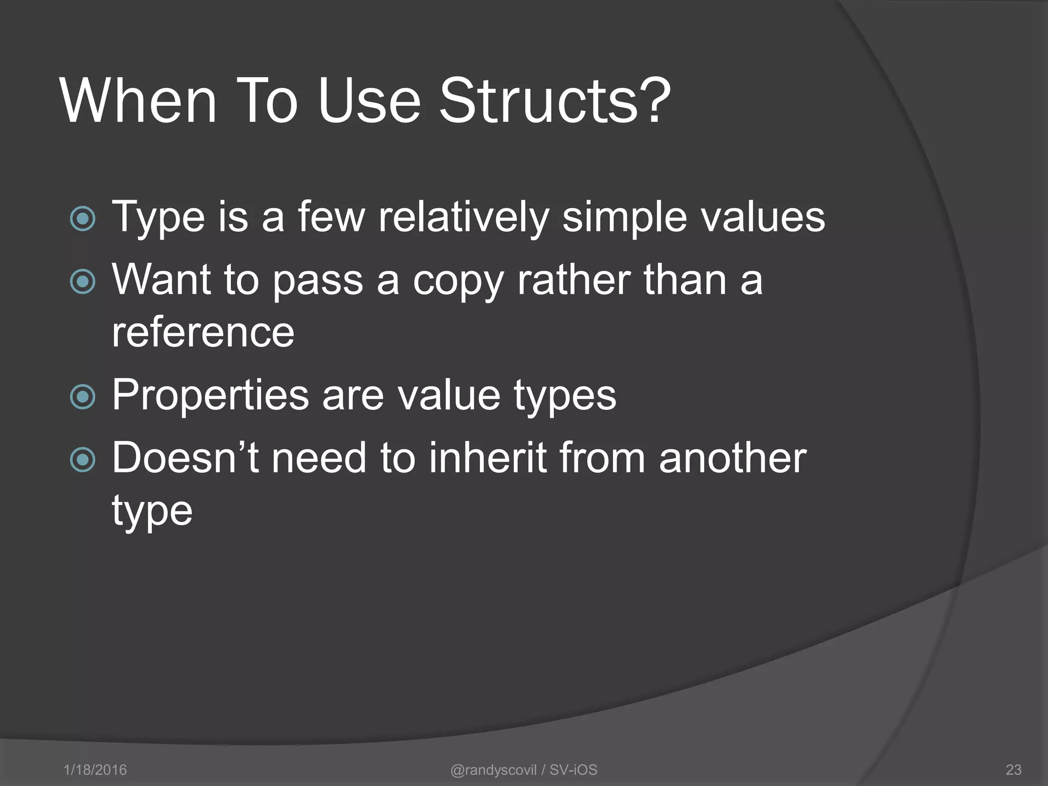When To Use Structs?
 Type is a few relatively simple values
 Want to pass a copy rather than a
reference
 Properties are value types
 Doesn’t need to inherit from another
type
@randyscovil / SV-iOS 231/18/2016
 