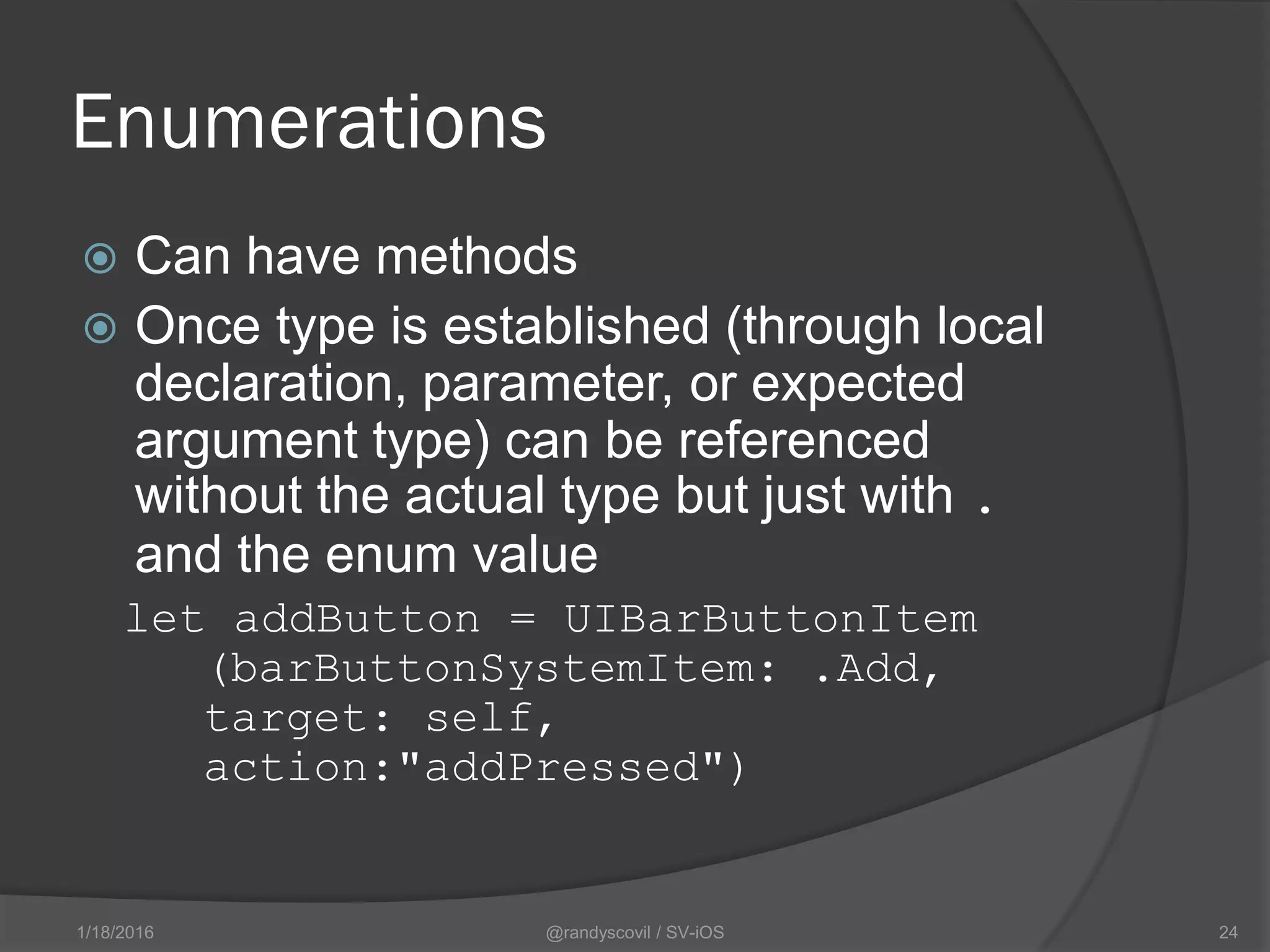 Enumerations
 Can have methods
 Once type is established (through local
declaration, parameter, or expected
argument type) can be referenced
without the actual type but just with .
and the enum value
let addButton = UIBarButtonItem
(barButtonSystemItem: .Add,
target: self,
action:"addPressed")
@randyscovil / SV-iOS 241/18/2016
 