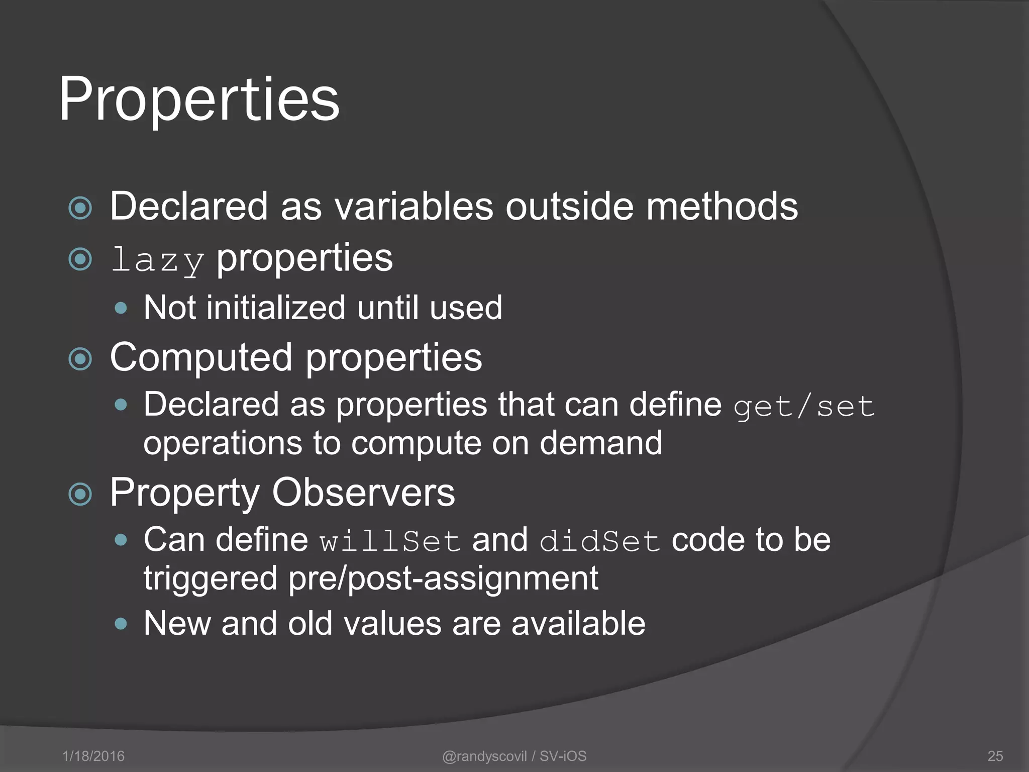 Properties
 Declared as variables outside methods
 lazy properties
 Not initialized until used
 Computed properties
 Declared as properties that can define get/set
operations to compute on demand
 Property Observers
 Can define willSet and didSet code to be
triggered pre/post-assignment
 New and old values are available
@randyscovil / SV-iOS 251/18/2016
 