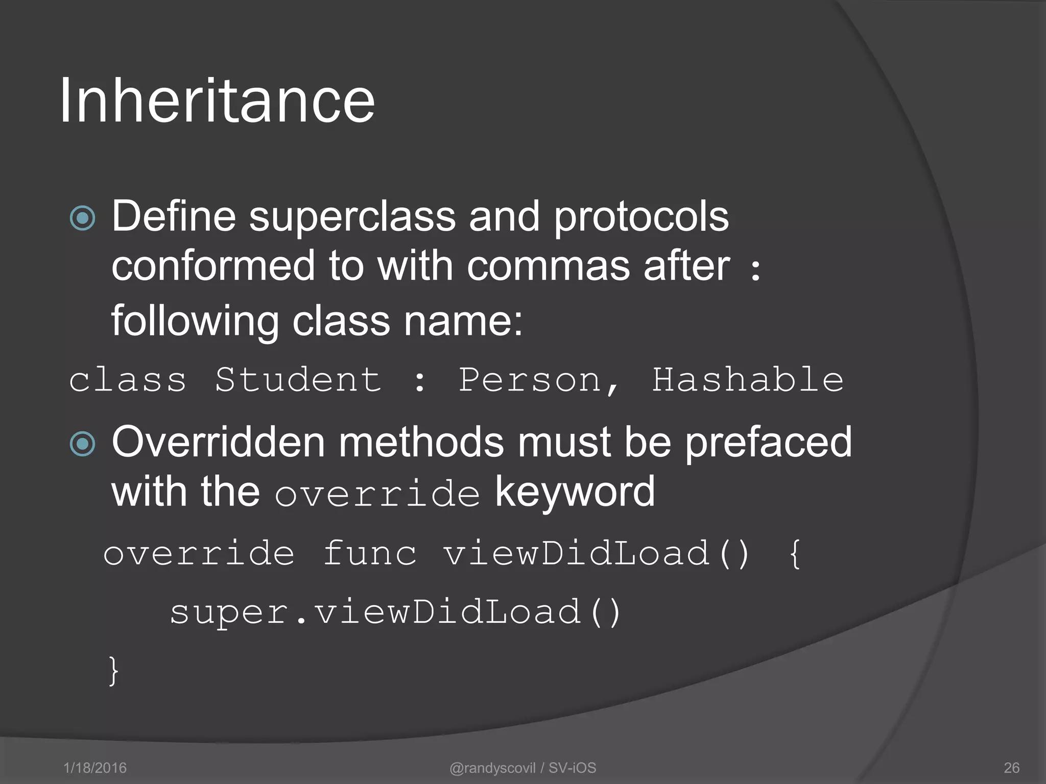 Inheritance
 Define superclass and protocols
conformed to with commas after :
following class name:
class Student : Person, Hashable
 Overridden methods must be prefaced
with the override keyword
override func viewDidLoad() {
super.viewDidLoad()
}
@randyscovil / SV-iOS 261/18/2016
 