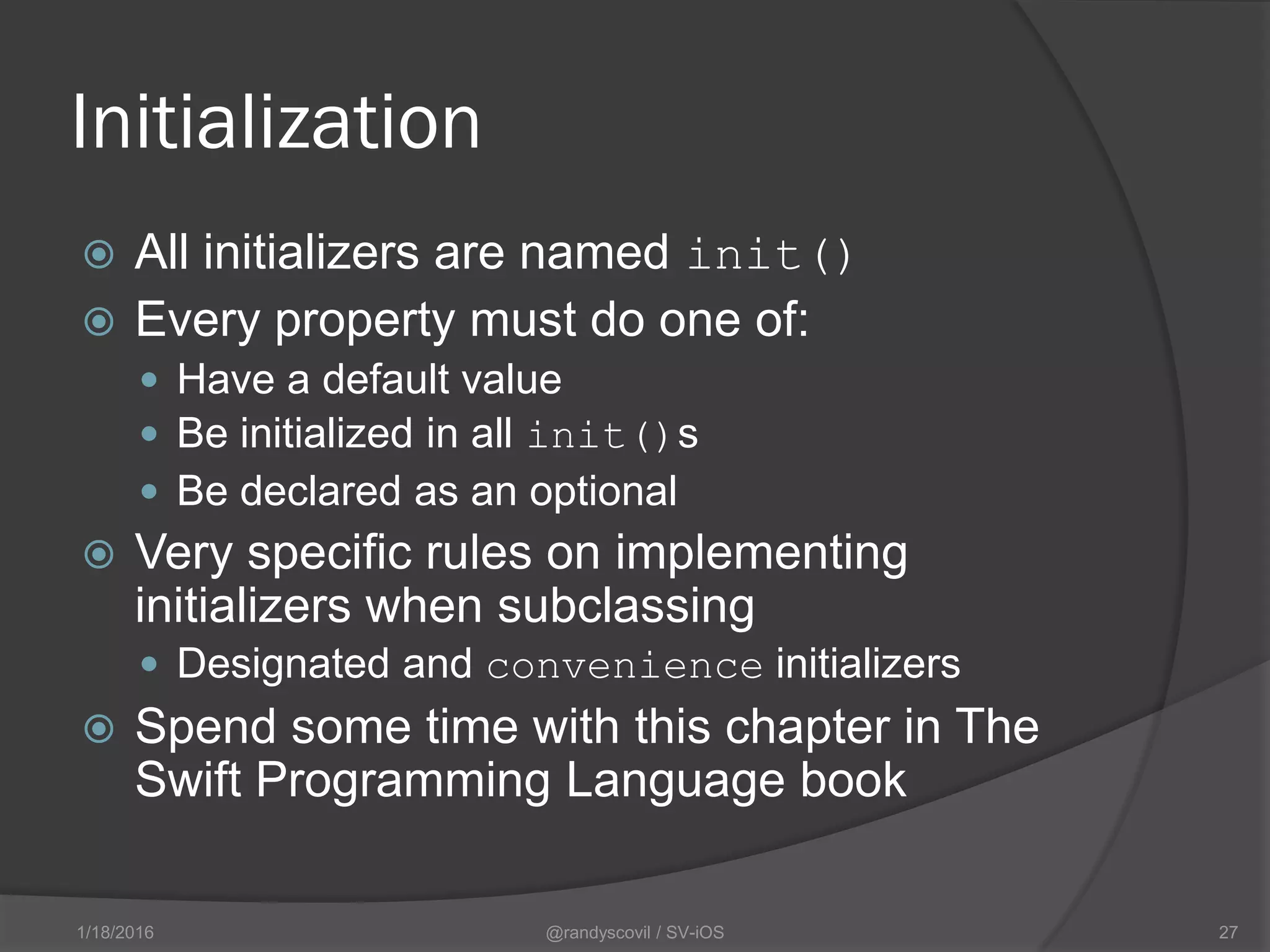 Initialization
 All initializers are named init()
 Every property must do one of:
 Have a default value
 Be initialized in all init()s
 Be declared as an optional
 Very specific rules on implementing
initializers when subclassing
 Designated and convenience initializers
 Spend some time with this chapter in The
Swift Programming Language book
@randyscovil / SV-iOS 271/18/2016
 