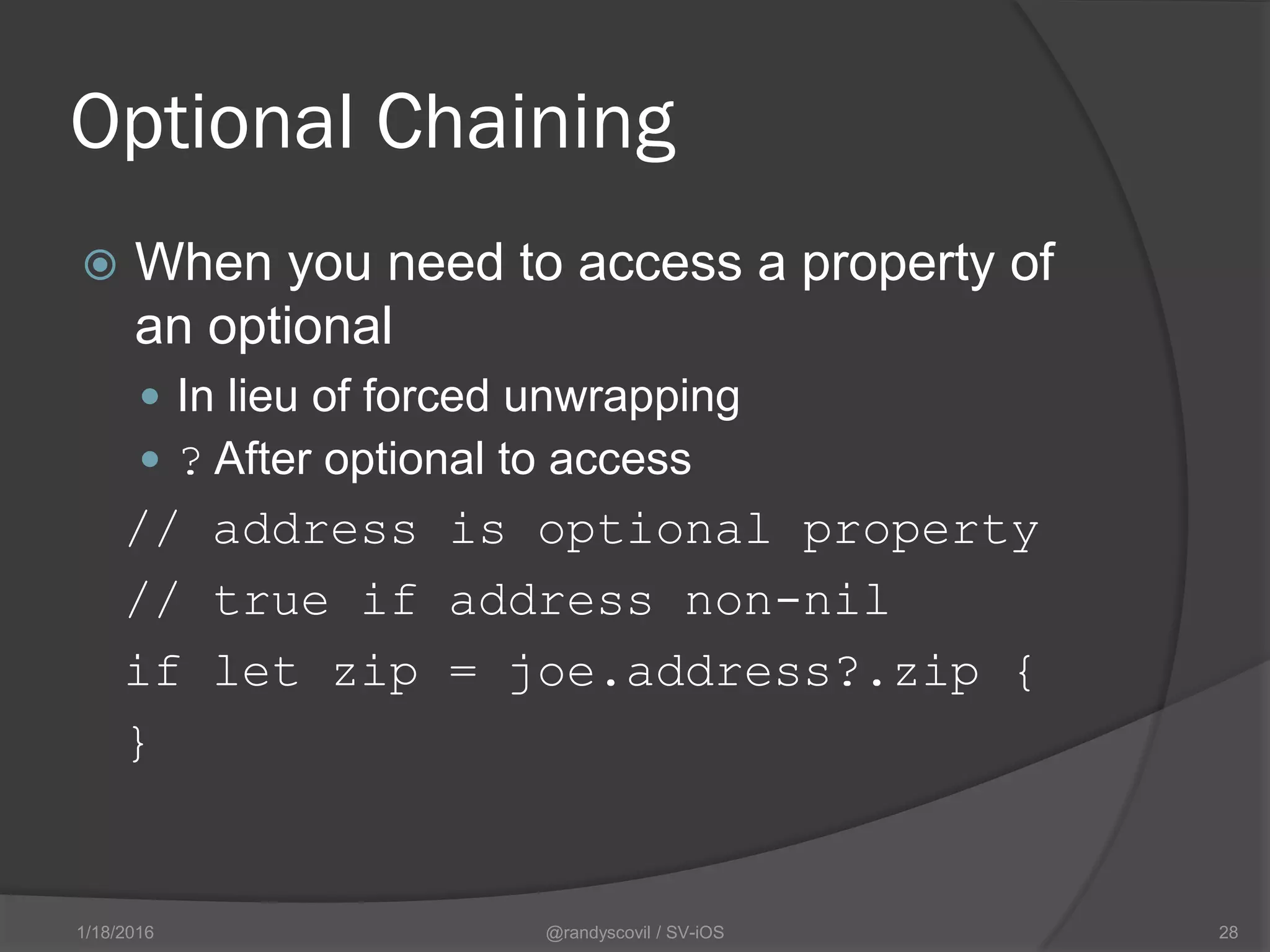 Optional Chaining
 When you need to access a property of
an optional
 In lieu of forced unwrapping
 ? After optional to access
// address is optional property
// true if address non-nil
if let zip = joe.address?.zip {
}
@randyscovil / SV-iOS 281/18/2016
 