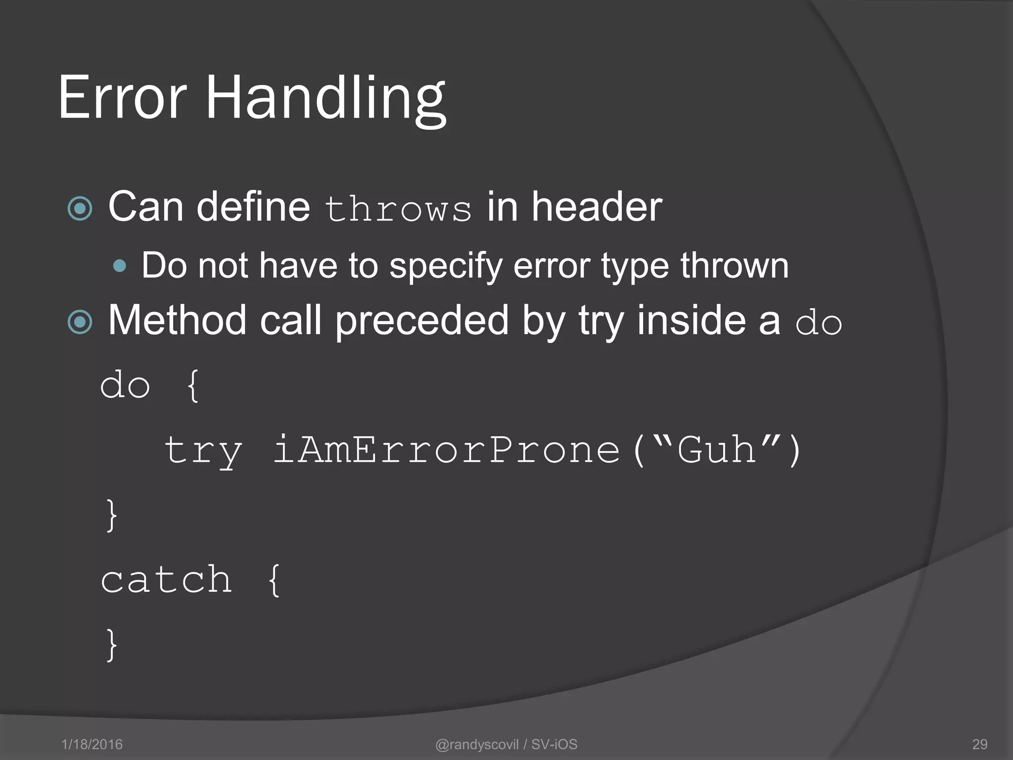 Error Handling
 Can define throws in header
 Do not have to specify error type thrown
 Method call preceded by try inside a do
do {
try iAmErrorProne(“Guh”)
}
catch {
}
@randyscovil / SV-iOS 291/18/2016
 