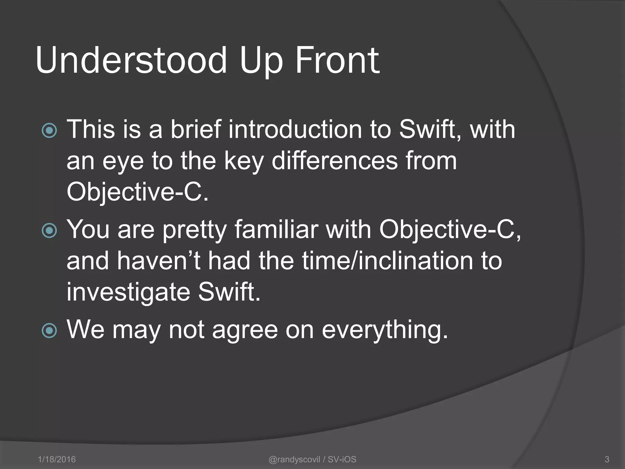 Understood Up Front
 This is a brief introduction to Swift, with
an eye to the key differences from
Objective-C.
 You are pretty familiar with Objective-C,
and haven’t had the time/inclination to
investigate Swift.
 We may not agree on everything.
@randyscovil / SV-iOS 31/18/2016
 