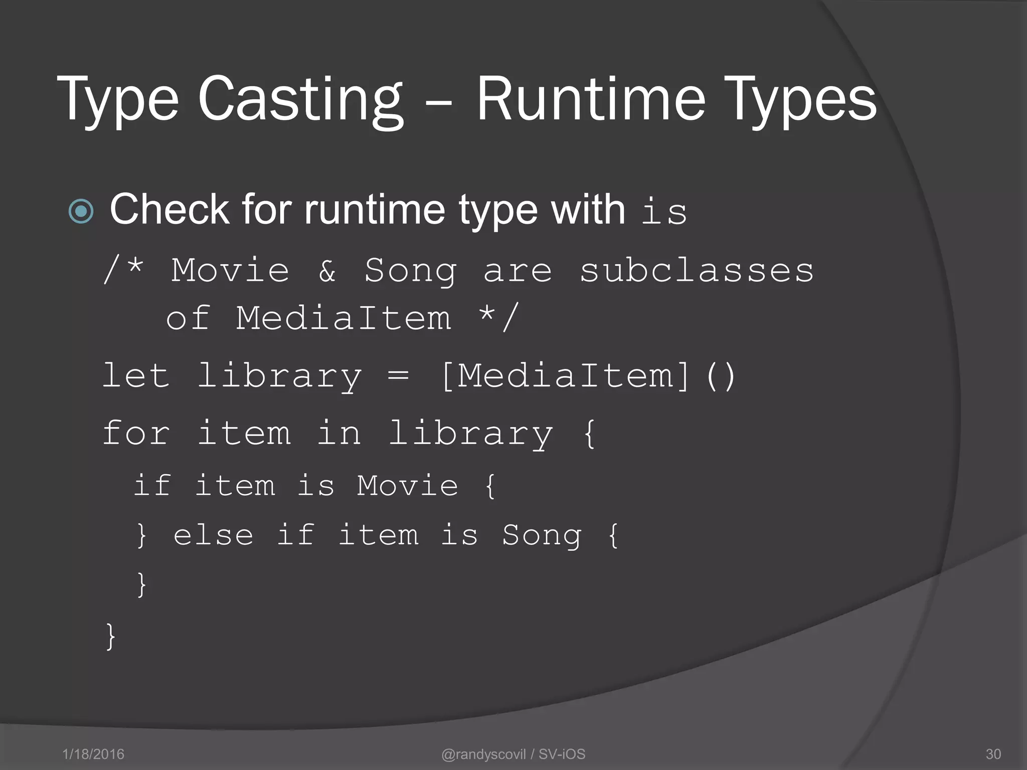 Type Casting – Runtime Types
 Check for runtime type with is
/* Movie & Song are subclasses
of MediaItem */
let library = [MediaItem]()
for item in library {
if item is Movie {
} else if item is Song {
}
}
@randyscovil / SV-iOS 301/18/2016
 