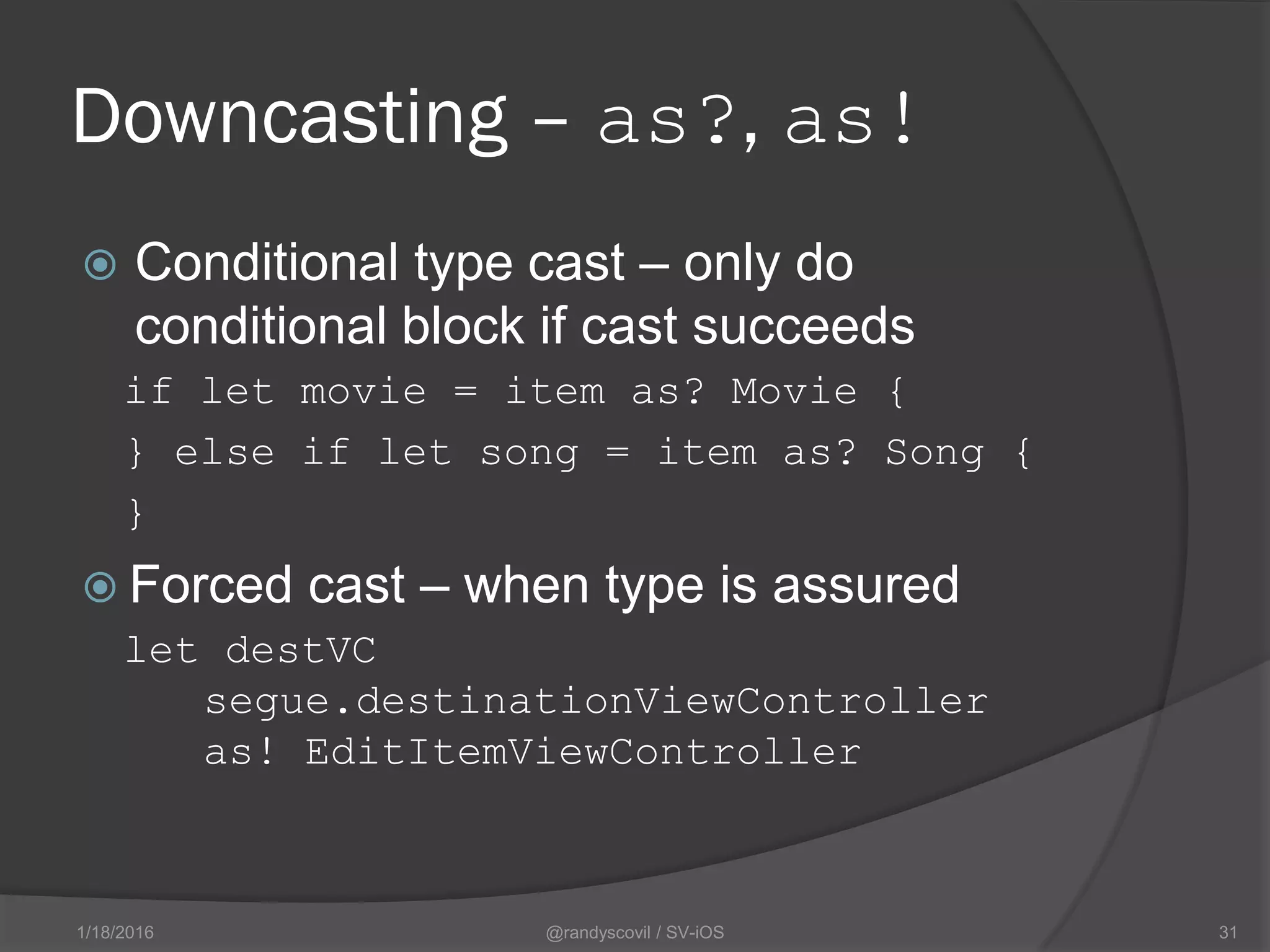 Downcasting – as?, as!
 Conditional type cast – only do
conditional block if cast succeeds
if let movie = item as? Movie {
} else if let song = item as? Song {
}
 Forced cast – when type is assured
let destVC
segue.destinationViewController
as! EditItemViewController
@randyscovil / SV-iOS 311/18/2016
 